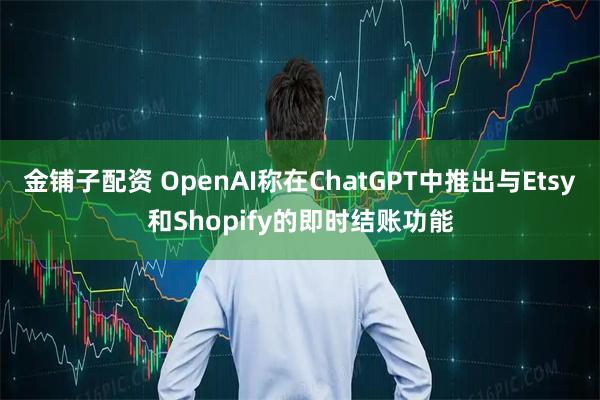金铺子配资 OpenAI称在ChatGPT中推出与Etsy和Shopify的即时结账功能