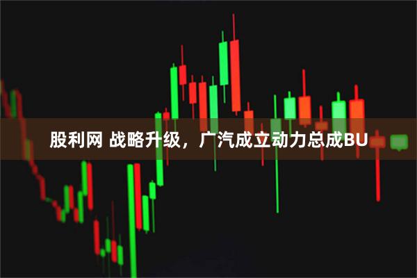 股利网 战略升级，广汽成立动力总成BU